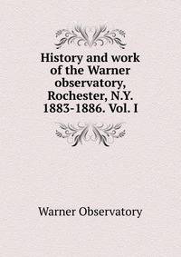 History and work of the Warner observatory, Rochester, N.Y. 1883-1886. Vol. I