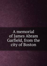 A memorial of James Abram Garfield, from the city of Boston