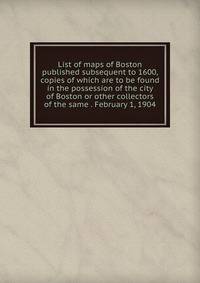 List of maps of Boston published subsequent to 1600, copies of which are to be found in the possession of the city of Boston or other collectors of the same . February 1, 1904