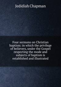 Four sermons on Christian baptism: in which the privilege of believers, under the Gospel respecting the mode and subjects of baptism is established and illustrated