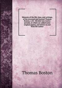 Memoirs of the life, time, and writings, of the reverend and learned Thomas Boston, A.M.: Divided into twelve periods, to which are added some original papers, and letters to and from the author