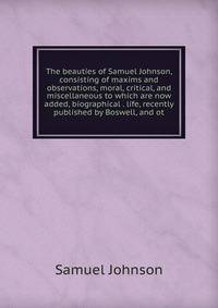 The beauties of Samuel Johnson, consisting of maxims and observations, moral, critical, and miscellaneous to which are now added, biographical . life, recently published by Boswell, and ot
