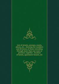 List of streets, avenues, courts, places, etc.: showing the numbers and divisions of those extending through more than one ware or precinct, together . location of hotels, apartment-houses, etc.