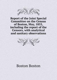Report of the Joint Special Committee on the Census of Boston, May, 1855, including the report of the Censors, with analytical and sanitary observations