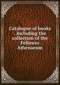 Catalogue of books . including the collection of the Fellowes Athenaeum