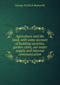Agriculture and the land, with some account of building societies, garden cities, our water supply and internal communication
