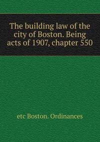 The building law of the city of Boston. Being acts of 1907, chapter 550