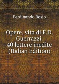 Opere, vita di F.D. Guerrazzi. 40 lettere inedite (Italian Edition)