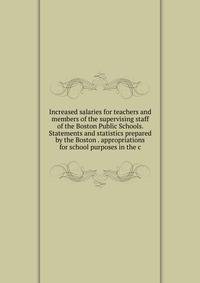 Increased salaries for teachers and members of the supervising staff of the Boston Public Schools. Statements and statistics prepared by the Boston . appropriations for school purposes in the c