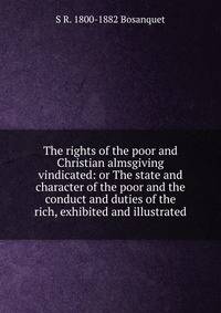 The rights of the poor and Christian almsgiving vindicated: or The state and character of the poor and the conduct and duties of the rich, exhibited and illustrated