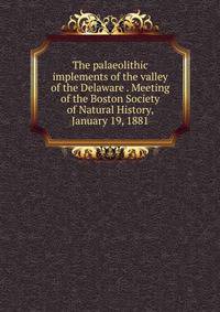 The palaeolithic implements of the valley of the Delaware . Meeting of the Boston Society of Natural History, January 19, 1881