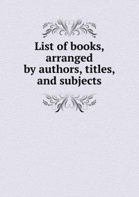 List of books, arranged by authors, titles, and subjects
