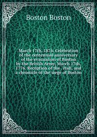 March 17th, 1876. Celebration of the centennial anniversary of the evacuation of Boston by the British Army, March 17th, 1776. Reception of the . Hall, and a chronicle of the siege of Boston