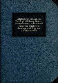 Catalogue of the General Theological Library, Boston, Massachusetts; a dictionary catalogue of religion, theology, sociology and allied literature