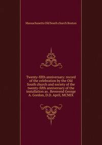 Twenty-fifth anniversary: record of the celebration by the Old South church and society of the twenty-fifth anniversary of the installation as . Reverend George A. Gordon, D.D. April, MCMIX
