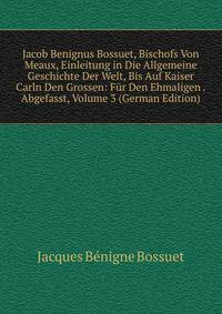 Jacob Benignus Bossuet, Bischofs Von Meaux, Einleitung in Die Allgemeine Geschichte Der Welt, Bis Auf Kaiser Carln Den Grossen: Fur Den Ehmaligen . Abgefasst, Volume 3 (German Edition)