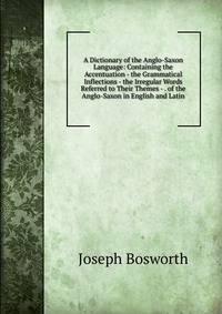 A Dictionary of the Anglo-Saxon Language: Containing the Accentuation - the Grammatical Inflections - the Irregular Words Referred to Their Themes - . of the Anglo-Saxon in English and Latin