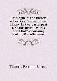 Catalogue of the Barton collection, Boston public library. In two parts: part I, Shakespeare's works and Shakespeariana; part II, Miscellaneous