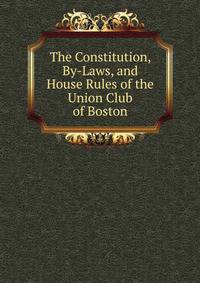 The Constitution, By-Laws, and House Rules of the Union Club of Boston