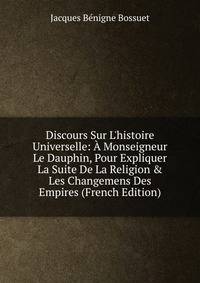 Discours Sur L'histoire Universelle: ? Monseigneur Le Dauphin, Pour Expliquer La Suite De La Religion &amp; Les Changemens Des Empires (French Edition)