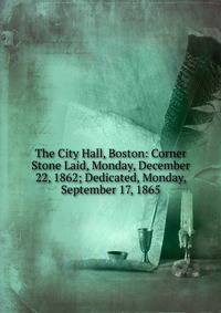 The City Hall, Boston: Corner Stone Laid, Monday, December 22, 1862; Dedicated, Monday, September 17, 1865