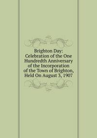 Brighton Day: Celebration of the One Hundredth Anniversary of the Incorporation of the Town of Brighton, Held On August 3, 1907