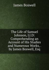 The Life of Samuel Johnson, Ll.D: Comprehending an Account of His Studies and Numerous Works, . by James Boswell, Esq