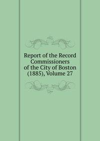 Report of the Record Commissioners of the City of Boston (1885), Volume 27