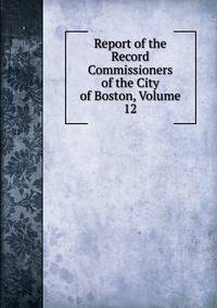 Report of the Record Commissioners of the City of Boston, Volume 12