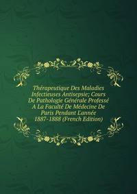 Th?rapeutique Des Maladies Infectieuses Antisepsie; Cours De Pathologie G?n?rale Profess? A La Facult? De M?decine De Paris Pendant L'ann?e 1887-1888 (French Edition)