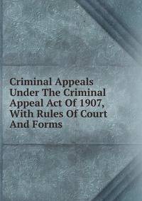 Criminal Appeals Under The Criminal Appeal Act Of 1907, With Rules Of Court And Forms