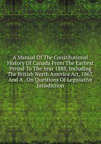 A Manual Of The Constitutional History Of Canada From The Earliest Period To The Year 1888, Including The British North America Act, 1867, And A . On Questions Of Legislative Jurisdiction