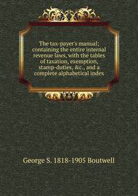 The tax-payer's manual; containing the entire internal revenue laws, with the tables of taxation, exemption, stamp-duties, &amp;c., and a complete alphabetical index