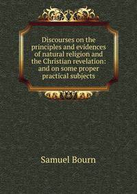 Discourses on the principles and evidences of natural religion and the Christian revelation: and on some proper practical subjects