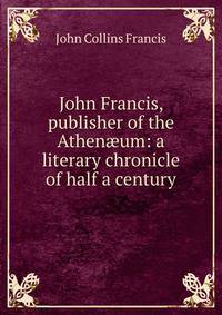 John Francis, publisher of the Athen?um: a literary chronicle of half a century