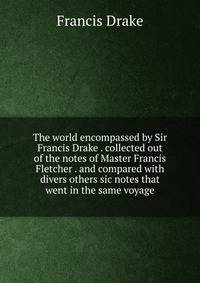 The world encompassed by Sir Francis Drake . collected out of the notes of Master Francis Fletcher . and compared with divers others sic notes that went in the same voyage