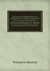 Dictionnaire topographique du d?partement de l'Aube comprenant les noms de lieu anciens et modernes; r?dig? sous les auspices de la Soci?t? acad?mique . Boutiot et Emile Socard (French Edition)