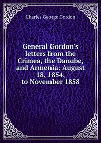 General Gordon's letters from the Crimea, the Danube, and Armenia: August 18, 1854, to November 1858