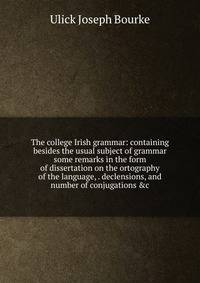 The college Irish grammar: containing besides the usual subject of grammar some remarks in the form of dissertation on the ortography of the language, . declensions, and number of conjugations &amp;c.