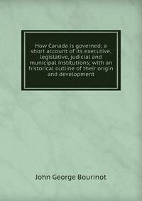 How Canada is governed; a short account of its executive, legislative, judicial and municipal institutions; with an historical outline of their origin and development