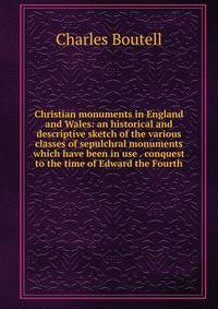 Christian monuments in England and Wales: an historical and descriptive sketch of the various classes of sepulchral monuments which have been in use . conquest to the time of Edward the Fourth