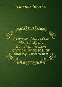 A concise history of the Moors in Spain, from their invasion of that kingdom to their final expulsion from it