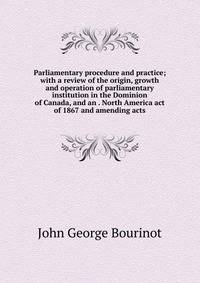 Parliamentary procedure and practice; with a review of the origin, growth and operation of parliamentary institution in the Dominion of Canada, and an . North America act of 1867 and amending acts