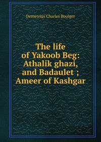 The life of Yakoob Beg: Athalik ghazi, and Badaulet ; Ameer of Kashgar