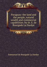 Paraguay: the land and the people, natural wealth and commercial capabilities /by dr. E. de Bourgade La Dardye