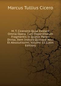 M. T. Ciceronis Quae Exstant Omnia Opera: Cum Deperditorum Fragmentis in Quator Partes Divisa, Item Indices Quinque Novi Et Absolutissimi, Volume 13 (Latin Edition)