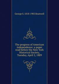 The progress of American independence: a paper read before the New York Historical Society, Tuesday, April 2, 1889