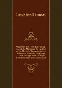 Argument of George S. Boutwell: One of the Managers On the Part of the House of Representatives Before the Senate of the United States Sitting for the . of High Crimes and Misdemeanors April