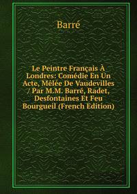 Le Peintre Francais A Londres: Comedie En Un Acte, Melee De Vaudevilles / Par M.M. Barre, Radet, Desfontaines Et Feu Bourgueil (French Edition)