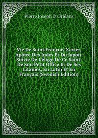 Vie De Saint Fran?ois Xavier, Ap?tre Des Indes Et Du Japon: Suivie De L'?loge De Ce Saint, De Son Petit Office Et De Ses Litanies, En Latin Et En Fran?ais (Swedish Edition)